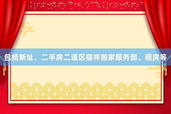 包括新址、二手房二道区福祥搬家服务部、租房等