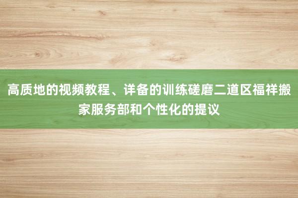 高质地的视频教程、详备的训练磋磨二道区福祥搬家服务部和个性化的提议